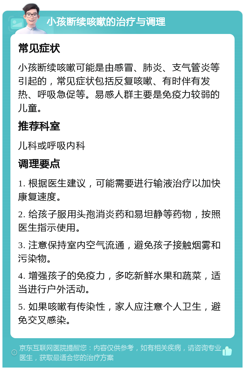 小孩断续咳嗽的治疗与调理 常见症状 小孩断续咳嗽可能是由感冒、肺炎、支气管炎等引起的，常见症状包括反复咳嗽、有时伴有发热、呼吸急促等。易感人群主要是免疫力较弱的儿童。 推荐科室 儿科或呼吸内科 调理要点 1. 根据医生建议，可能需要进行输液治疗以加快康复速度。 2. 给孩子服用头孢消炎药和易坦静等药物，按照医生指示使用。 3. 注意保持室内空气流通，避免孩子接触烟雾和污染物。 4. 增强孩子的免疫力，多吃新鲜水果和蔬菜，适当进行户外活动。 5. 如果咳嗽有传染性，家人应注意个人卫生，避免交叉感染。