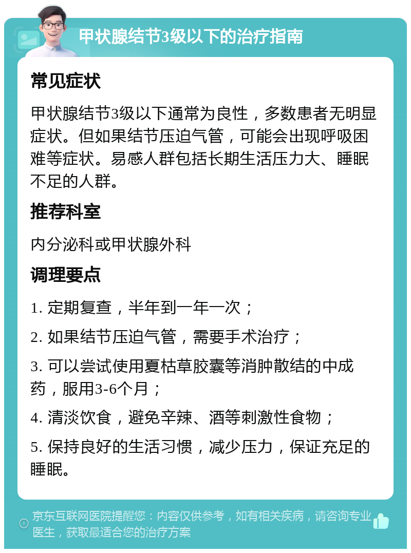 甲状腺结节3级以下的治疗指南 常见症状 甲状腺结节3级以下通常为良性，多数患者无明显症状。但如果结节压迫气管，可能会出现呼吸困难等症状。易感人群包括长期生活压力大、睡眠不足的人群。 推荐科室 内分泌科或甲状腺外科 调理要点 1. 定期复查，半年到一年一次； 2. 如果结节压迫气管，需要手术治疗； 3. 可以尝试使用夏枯草胶囊等消肿散结的中成药，服用3-6个月； 4. 清淡饮食，避免辛辣、酒等刺激性食物； 5. 保持良好的生活习惯，减少压力，保证充足的睡眠。