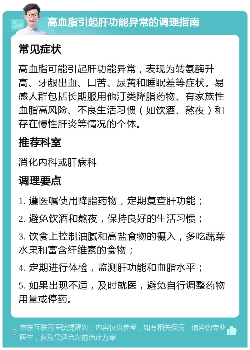 高血脂引起肝功能异常的调理指南 常见症状 高血脂可能引起肝功能异常，表现为转氨酶升高、牙龈出血、口苦、尿黄和睡眠差等症状。易感人群包括长期服用他汀类降脂药物、有家族性血脂高风险、不良生活习惯（如饮酒、熬夜）和存在慢性肝炎等情况的个体。 推荐科室 消化内科或肝病科 调理要点 1. 遵医嘱使用降脂药物，定期复查肝功能； 2. 避免饮酒和熬夜，保持良好的生活习惯； 3. 饮食上控制油腻和高盐食物的摄入，多吃蔬菜水果和富含纤维素的食物； 4. 定期进行体检，监测肝功能和血脂水平； 5. 如果出现不适，及时就医，避免自行调整药物用量或停药。