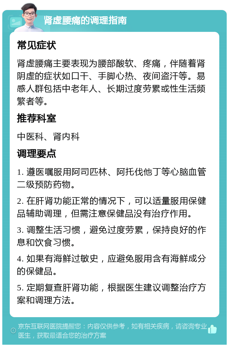 肾虚腰痛的调理指南 常见症状 肾虚腰痛主要表现为腰部酸软、疼痛，伴随着肾阴虚的症状如口干、手脚心热、夜间盗汗等。易感人群包括中老年人、长期过度劳累或性生活频繁者等。 推荐科室 中医科、肾内科 调理要点 1. 遵医嘱服用阿司匹林、阿托伐他丁等心脑血管二级预防药物。 2. 在肝肾功能正常的情况下，可以适量服用保健品辅助调理，但需注意保健品没有治疗作用。 3. 调整生活习惯，避免过度劳累，保持良好的作息和饮食习惯。 4. 如果有海鲜过敏史，应避免服用含有海鲜成分的保健品。 5. 定期复查肝肾功能，根据医生建议调整治疗方案和调理方法。