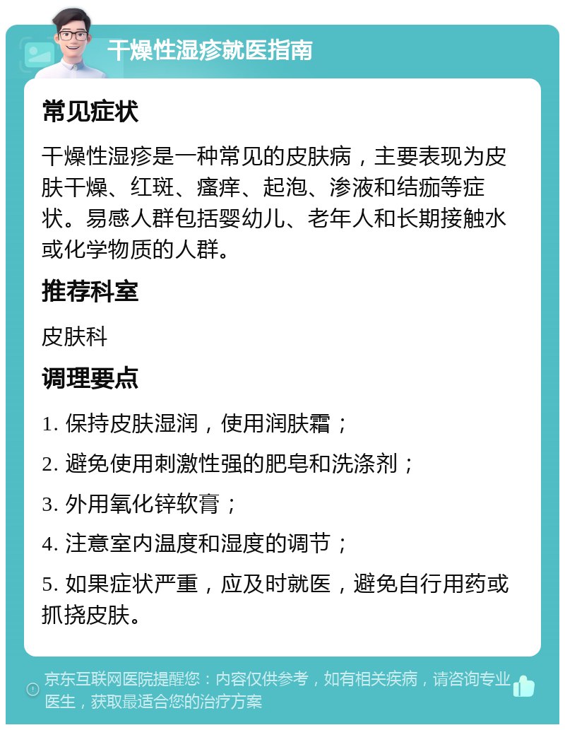 干燥性湿疹就医指南 常见症状 干燥性湿疹是一种常见的皮肤病，主要表现为皮肤干燥、红斑、瘙痒、起泡、渗液和结痂等症状。易感人群包括婴幼儿、老年人和长期接触水或化学物质的人群。 推荐科室 皮肤科 调理要点 1. 保持皮肤湿润，使用润肤霜； 2. 避免使用刺激性强的肥皂和洗涤剂； 3. 外用氧化锌软膏； 4. 注意室内温度和湿度的调节； 5. 如果症状严重，应及时就医，避免自行用药或抓挠皮肤。