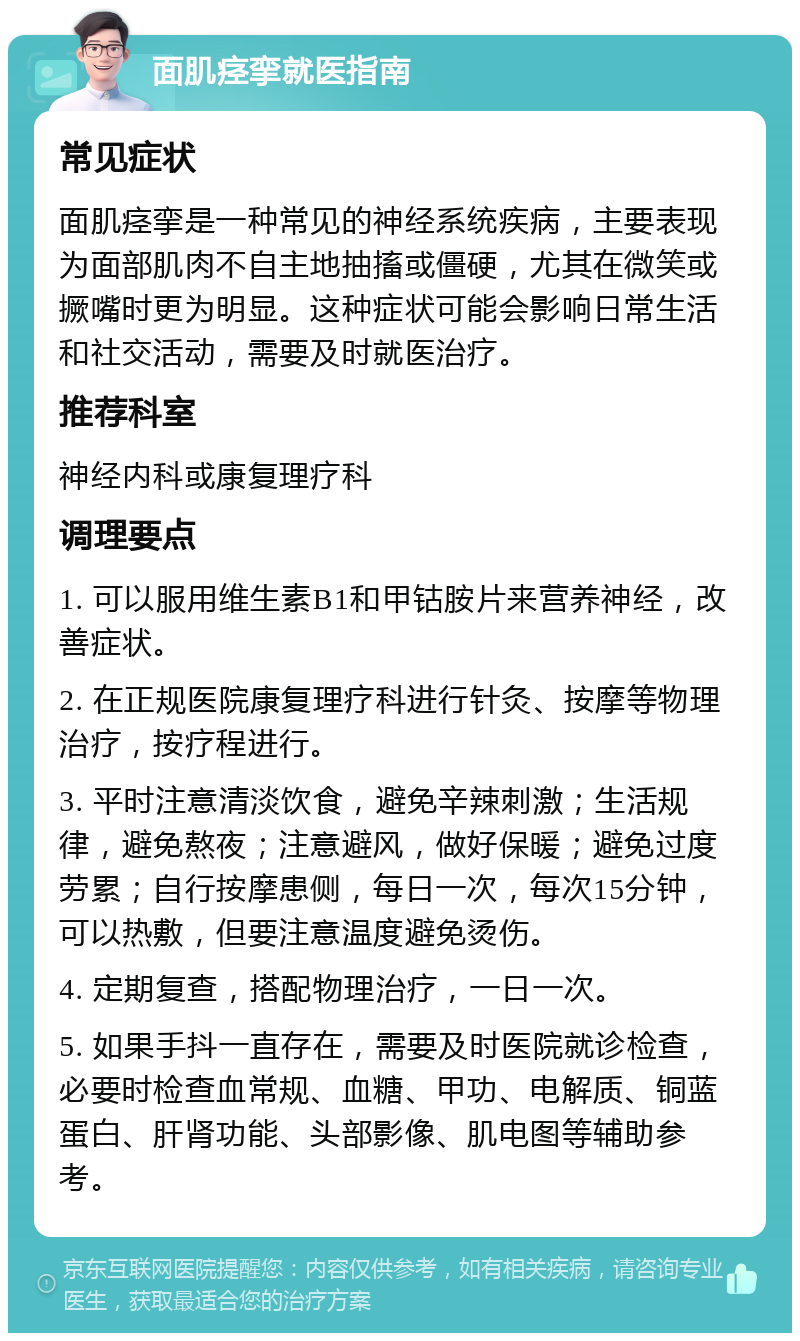 面肌痉挛就医指南 常见症状 面肌痉挛是一种常见的神经系统疾病，主要表现为面部肌肉不自主地抽搐或僵硬，尤其在微笑或撅嘴时更为明显。这种症状可能会影响日常生活和社交活动，需要及时就医治疗。 推荐科室 神经内科或康复理疗科 调理要点 1. 可以服用维生素B1和甲钴胺片来营养神经，改善症状。 2. 在正规医院康复理疗科进行针灸、按摩等物理治疗，按疗程进行。 3. 平时注意清淡饮食，避免辛辣刺激；生活规律，避免熬夜；注意避风，做好保暖；避免过度劳累；自行按摩患侧，每日一次，每次15分钟，可以热敷，但要注意温度避免烫伤。 4. 定期复查，搭配物理治疗，一日一次。 5. 如果手抖一直存在，需要及时医院就诊检查，必要时检查血常规、血糖、甲功、电解质、铜蓝蛋白、肝肾功能、头部影像、肌电图等辅助参考。