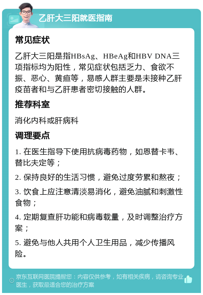 乙肝大三阳就医指南 常见症状 乙肝大三阳是指HBsAg、HBeAg和HBV DNA三项指标均为阳性，常见症状包括乏力、食欲不振、恶心、黄疸等，易感人群主要是未接种乙肝疫苗者和与乙肝患者密切接触的人群。 推荐科室 消化内科或肝病科 调理要点 1. 在医生指导下使用抗病毒药物，如恩替卡韦、替比夫定等； 2. 保持良好的生活习惯，避免过度劳累和熬夜； 3. 饮食上应注意清淡易消化，避免油腻和刺激性食物； 4. 定期复查肝功能和病毒载量，及时调整治疗方案； 5. 避免与他人共用个人卫生用品，减少传播风险。