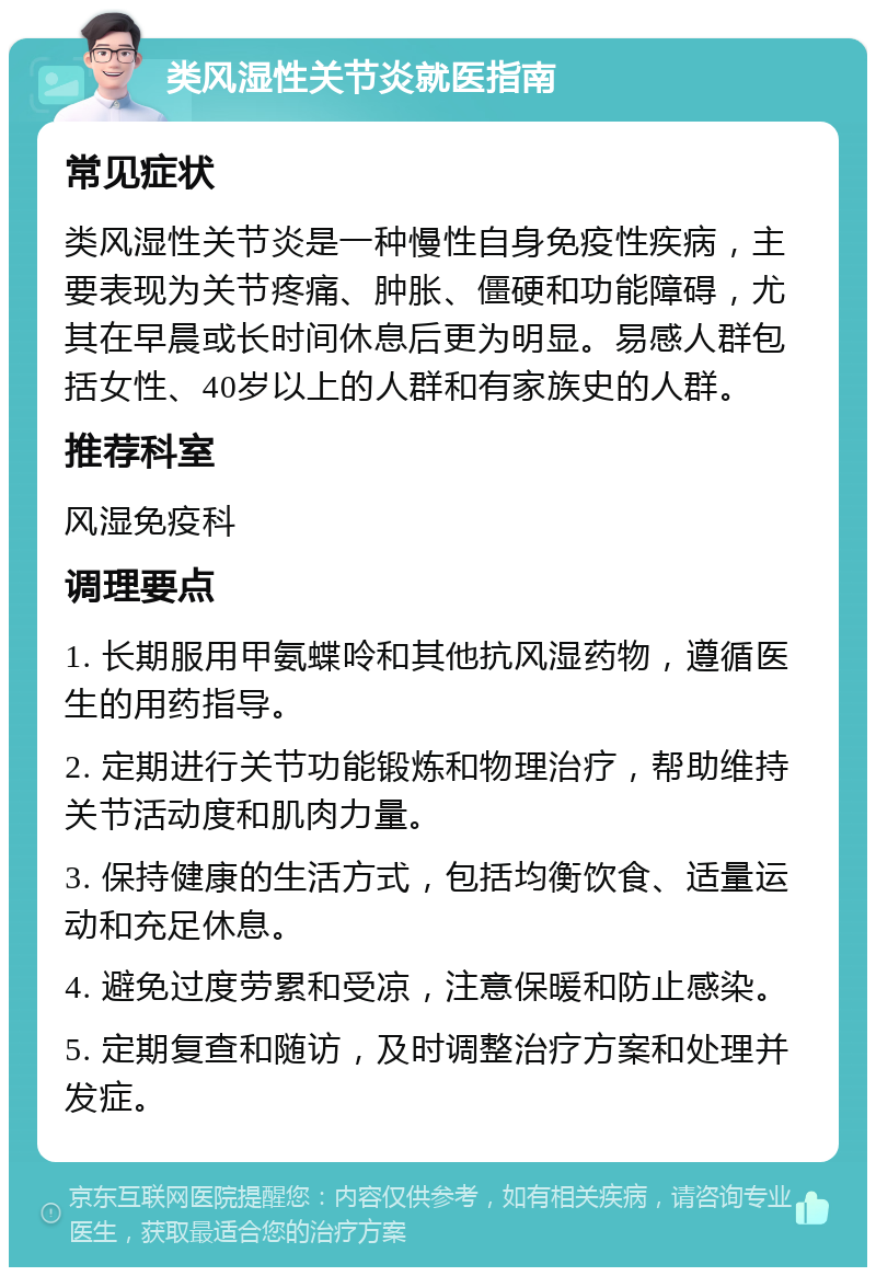 类风湿性关节炎就医指南 常见症状 类风湿性关节炎是一种慢性自身免疫性疾病，主要表现为关节疼痛、肿胀、僵硬和功能障碍，尤其在早晨或长时间休息后更为明显。易感人群包括女性、40岁以上的人群和有家族史的人群。 推荐科室 风湿免疫科 调理要点 1. 长期服用甲氨蝶呤和其他抗风湿药物，遵循医生的用药指导。 2. 定期进行关节功能锻炼和物理治疗，帮助维持关节活动度和肌肉力量。 3. 保持健康的生活方式，包括均衡饮食、适量运动和充足休息。 4. 避免过度劳累和受凉，注意保暖和防止感染。 5. 定期复查和随访，及时调整治疗方案和处理并发症。