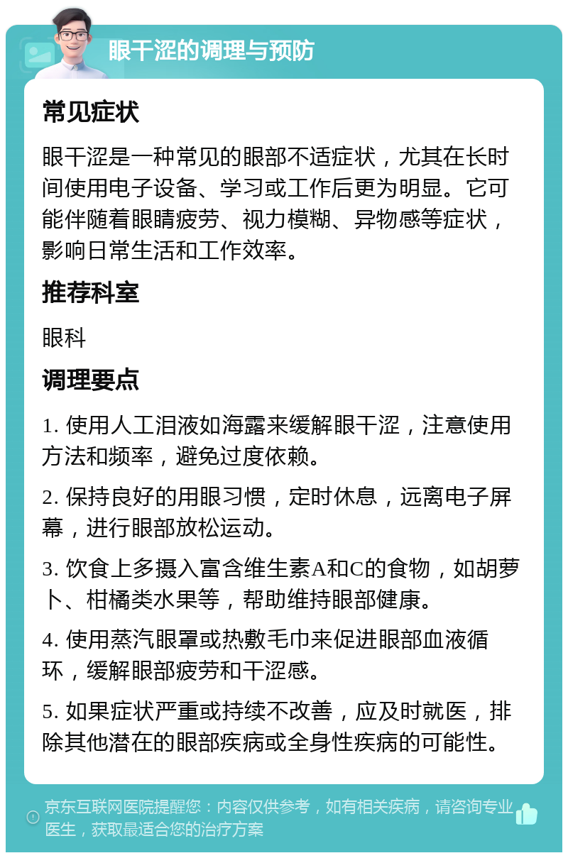 眼干涩的调理与预防 常见症状 眼干涩是一种常见的眼部不适症状，尤其在长时间使用电子设备、学习或工作后更为明显。它可能伴随着眼睛疲劳、视力模糊、异物感等症状，影响日常生活和工作效率。 推荐科室 眼科 调理要点 1. 使用人工泪液如海露来缓解眼干涩，注意使用方法和频率，避免过度依赖。 2. 保持良好的用眼习惯，定时休息，远离电子屏幕，进行眼部放松运动。 3. 饮食上多摄入富含维生素A和C的食物，如胡萝卜、柑橘类水果等，帮助维持眼部健康。 4. 使用蒸汽眼罩或热敷毛巾来促进眼部血液循环，缓解眼部疲劳和干涩感。 5. 如果症状严重或持续不改善，应及时就医，排除其他潜在的眼部疾病或全身性疾病的可能性。