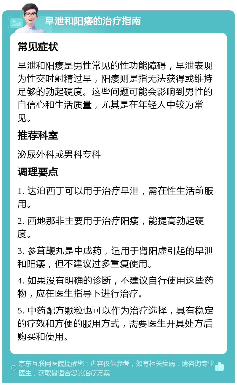 早泄和阳痿的治疗指南 常见症状 早泄和阳痿是男性常见的性功能障碍，早泄表现为性交时射精过早，阳痿则是指无法获得或维持足够的勃起硬度。这些问题可能会影响到男性的自信心和生活质量，尤其是在年轻人中较为常见。 推荐科室 泌尿外科或男科专科 调理要点 1. 达泊西丁可以用于治疗早泄，需在性生活前服用。 2. 西地那非主要用于治疗阳痿，能提高勃起硬度。 3. 参茸鞭丸是中成药，适用于肾阳虚引起的早泄和阳痿，但不建议过多重复使用。 4. 如果没有明确的诊断，不建议自行使用这些药物，应在医生指导下进行治疗。 5. 中药配方颗粒也可以作为治疗选择，具有稳定的疗效和方便的服用方式，需要医生开具处方后购买和使用。