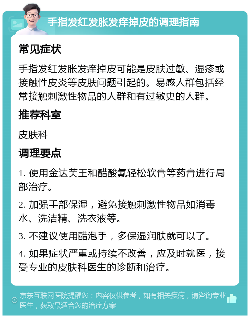 手指发红发胀发痒掉皮的调理指南 常见症状 手指发红发胀发痒掉皮可能是皮肤过敏、湿疹或接触性皮炎等皮肤问题引起的。易感人群包括经常接触刺激性物品的人群和有过敏史的人群。 推荐科室 皮肤科 调理要点 1. 使用金达芙王和醋酸氟轻松软膏等药膏进行局部治疗。 2. 加强手部保湿，避免接触刺激性物品如消毒水、洗洁精、洗衣液等。 3. 不建议使用醋泡手，多保湿润肤就可以了。 4. 如果症状严重或持续不改善，应及时就医，接受专业的皮肤科医生的诊断和治疗。