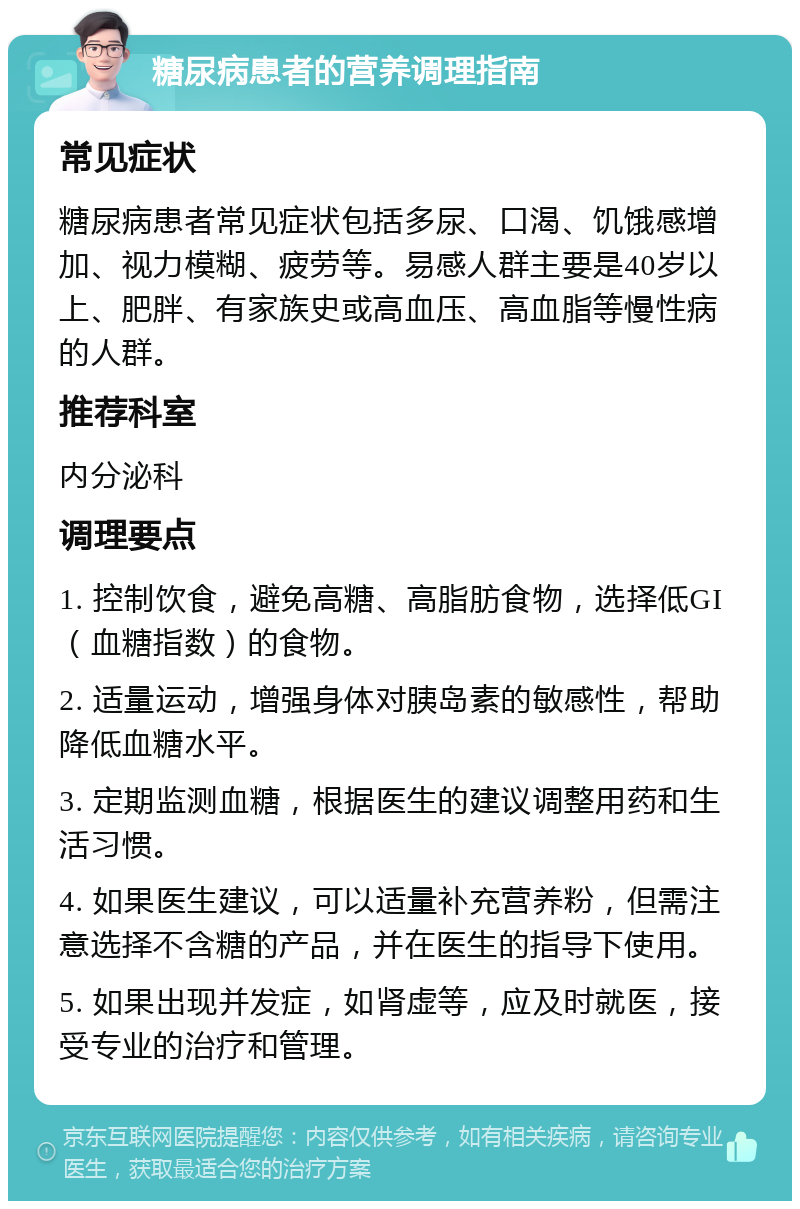 糖尿病患者的营养调理指南 常见症状 糖尿病患者常见症状包括多尿、口渴、饥饿感增加、视力模糊、疲劳等。易感人群主要是40岁以上、肥胖、有家族史或高血压、高血脂等慢性病的人群。 推荐科室 内分泌科 调理要点 1. 控制饮食，避免高糖、高脂肪食物，选择低GI（血糖指数）的食物。 2. 适量运动，增强身体对胰岛素的敏感性，帮助降低血糖水平。 3. 定期监测血糖，根据医生的建议调整用药和生活习惯。 4. 如果医生建议，可以适量补充营养粉，但需注意选择不含糖的产品，并在医生的指导下使用。 5. 如果出现并发症，如肾虚等，应及时就医，接受专业的治疗和管理。