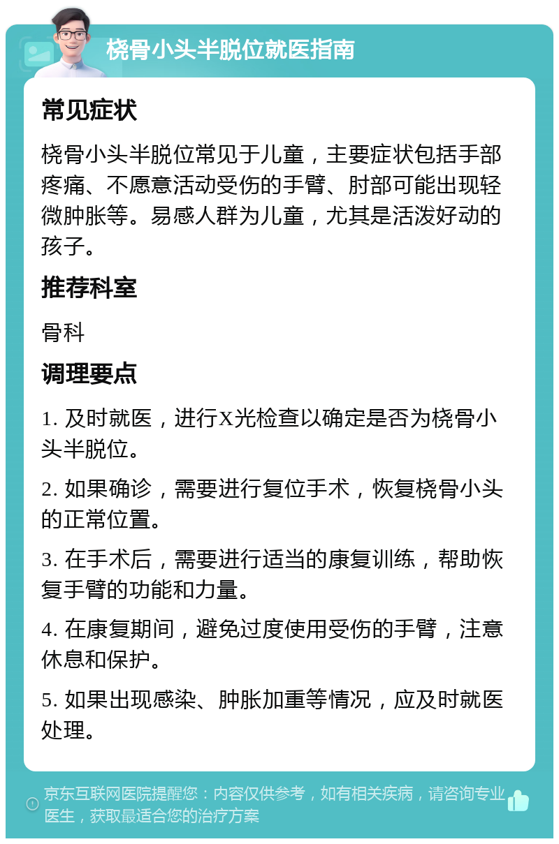 桡骨小头半脱位就医指南 常见症状 桡骨小头半脱位常见于儿童，主要症状包括手部疼痛、不愿意活动受伤的手臂、肘部可能出现轻微肿胀等。易感人群为儿童，尤其是活泼好动的孩子。 推荐科室 骨科 调理要点 1. 及时就医，进行X光检查以确定是否为桡骨小头半脱位。 2. 如果确诊，需要进行复位手术，恢复桡骨小头的正常位置。 3. 在手术后，需要进行适当的康复训练，帮助恢复手臂的功能和力量。 4. 在康复期间，避免过度使用受伤的手臂，注意休息和保护。 5. 如果出现感染、肿胀加重等情况，应及时就医处理。