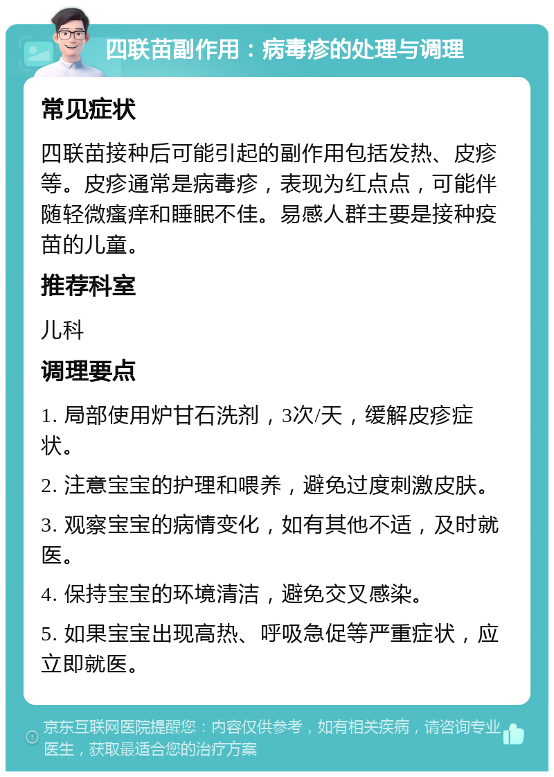 四联苗副作用：病毒疹的处理与调理 常见症状 四联苗接种后可能引起的副作用包括发热、皮疹等。皮疹通常是病毒疹，表现为红点点，可能伴随轻微瘙痒和睡眠不佳。易感人群主要是接种疫苗的儿童。 推荐科室 儿科 调理要点 1. 局部使用炉甘石洗剂，3次/天，缓解皮疹症状。 2. 注意宝宝的护理和喂养，避免过度刺激皮肤。 3. 观察宝宝的病情变化，如有其他不适，及时就医。 4. 保持宝宝的环境清洁，避免交叉感染。 5. 如果宝宝出现高热、呼吸急促等严重症状，应立即就医。