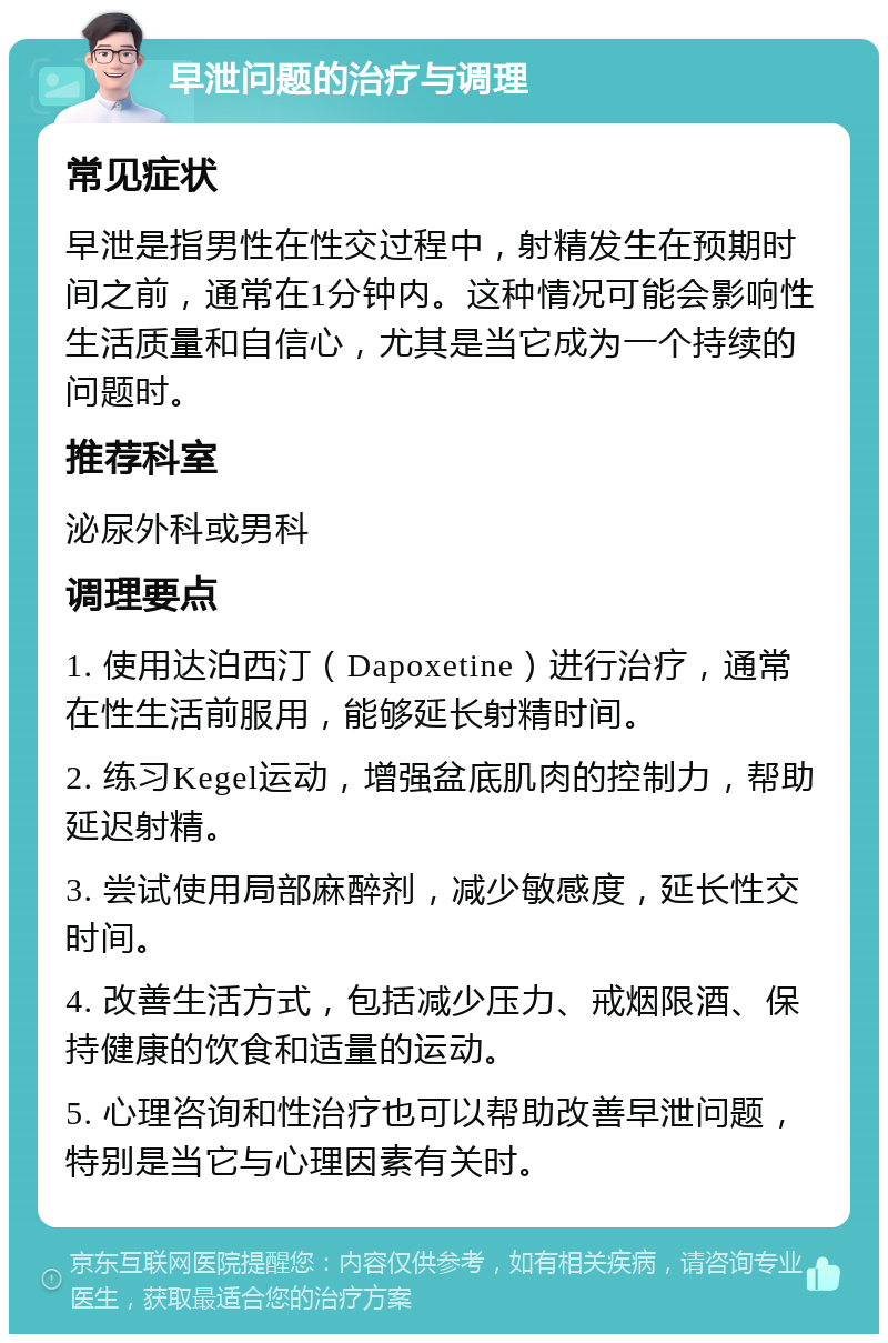 早泄问题的治疗与调理 常见症状 早泄是指男性在性交过程中，射精发生在预期时间之前，通常在1分钟内。这种情况可能会影响性生活质量和自信心，尤其是当它成为一个持续的问题时。 推荐科室 泌尿外科或男科 调理要点 1. 使用达泊西汀（Dapoxetine）进行治疗，通常在性生活前服用，能够延长射精时间。 2. 练习Kegel运动，增强盆底肌肉的控制力，帮助延迟射精。 3. 尝试使用局部麻醉剂，减少敏感度，延长性交时间。 4. 改善生活方式，包括减少压力、戒烟限酒、保持健康的饮食和适量的运动。 5. 心理咨询和性治疗也可以帮助改善早泄问题，特别是当它与心理因素有关时。