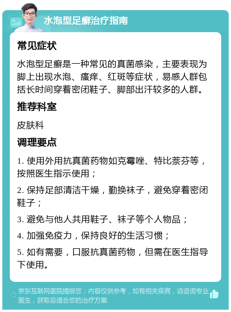 水泡型足癣治疗指南 常见症状 水泡型足癣是一种常见的真菌感染，主要表现为脚上出现水泡、瘙痒、红斑等症状，易感人群包括长时间穿着密闭鞋子、脚部出汗较多的人群。 推荐科室 皮肤科 调理要点 1. 使用外用抗真菌药物如克霉唑、特比萘芬等，按照医生指示使用； 2. 保持足部清洁干燥，勤换袜子，避免穿着密闭鞋子； 3. 避免与他人共用鞋子、袜子等个人物品； 4. 加强免疫力，保持良好的生活习惯； 5. 如有需要，口服抗真菌药物，但需在医生指导下使用。