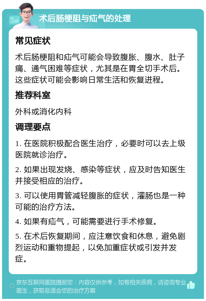 术后肠梗阻与疝气的处理 常见症状 术后肠梗阻和疝气可能会导致腹胀、腹水、肚子痛、通气困难等症状，尤其是在胃全切手术后。这些症状可能会影响日常生活和恢复进程。 推荐科室 外科或消化内科 调理要点 1. 在医院积极配合医生治疗，必要时可以去上级医院就诊治疗。 2. 如果出现发烧、感染等症状，应及时告知医生并接受相应的治疗。 3. 可以使用胃管减轻腹胀的症状，灌肠也是一种可能的治疗方法。 4. 如果有疝气，可能需要进行手术修复。 5. 在术后恢复期间，应注意饮食和休息，避免剧烈运动和重物提起，以免加重症状或引发并发症。