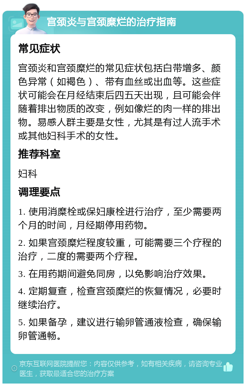 宫颈炎与宫颈糜烂的治疗指南 常见症状 宫颈炎和宫颈糜烂的常见症状包括白带增多、颜色异常（如褐色）、带有血丝或出血等。这些症状可能会在月经结束后四五天出现，且可能会伴随着排出物质的改变，例如像烂的肉一样的排出物。易感人群主要是女性，尤其是有过人流手术或其他妇科手术的女性。 推荐科室 妇科 调理要点 1. 使用消糜栓或保妇康栓进行治疗，至少需要两个月的时间，月经期停用药物。 2. 如果宫颈糜烂程度较重，可能需要三个疗程的治疗，二度的需要两个疗程。 3. 在用药期间避免同房，以免影响治疗效果。 4. 定期复查，检查宫颈糜烂的恢复情况，必要时继续治疗。 5. 如果备孕，建议进行输卵管通液检查，确保输卵管通畅。