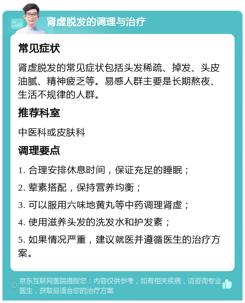 肾虚脱发的调理与治疗 常见症状 肾虚脱发的常见症状包括头发稀疏、掉发、头皮油腻、精神疲乏等。易感人群主要是长期熬夜、生活不规律的人群。 推荐科室 中医科或皮肤科 调理要点 1. 合理安排休息时间，保证充足的睡眠； 2. 荤素搭配，保持营养均衡； 3. 可以服用六味地黄丸等中药调理肾虚； 4. 使用滋养头发的洗发水和护发素； 5. 如果情况严重，建议就医并遵循医生的治疗方案。