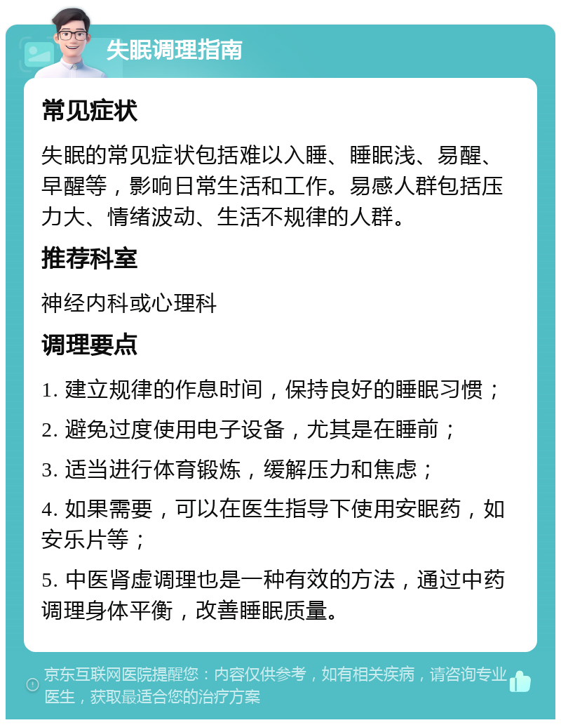 失眠调理指南 常见症状 失眠的常见症状包括难以入睡、睡眠浅、易醒、早醒等，影响日常生活和工作。易感人群包括压力大、情绪波动、生活不规律的人群。 推荐科室 神经内科或心理科 调理要点 1. 建立规律的作息时间，保持良好的睡眠习惯； 2. 避免过度使用电子设备，尤其是在睡前； 3. 适当进行体育锻炼，缓解压力和焦虑； 4. 如果需要，可以在医生指导下使用安眠药，如安乐片等； 5. 中医肾虚调理也是一种有效的方法，通过中药调理身体平衡，改善睡眠质量。