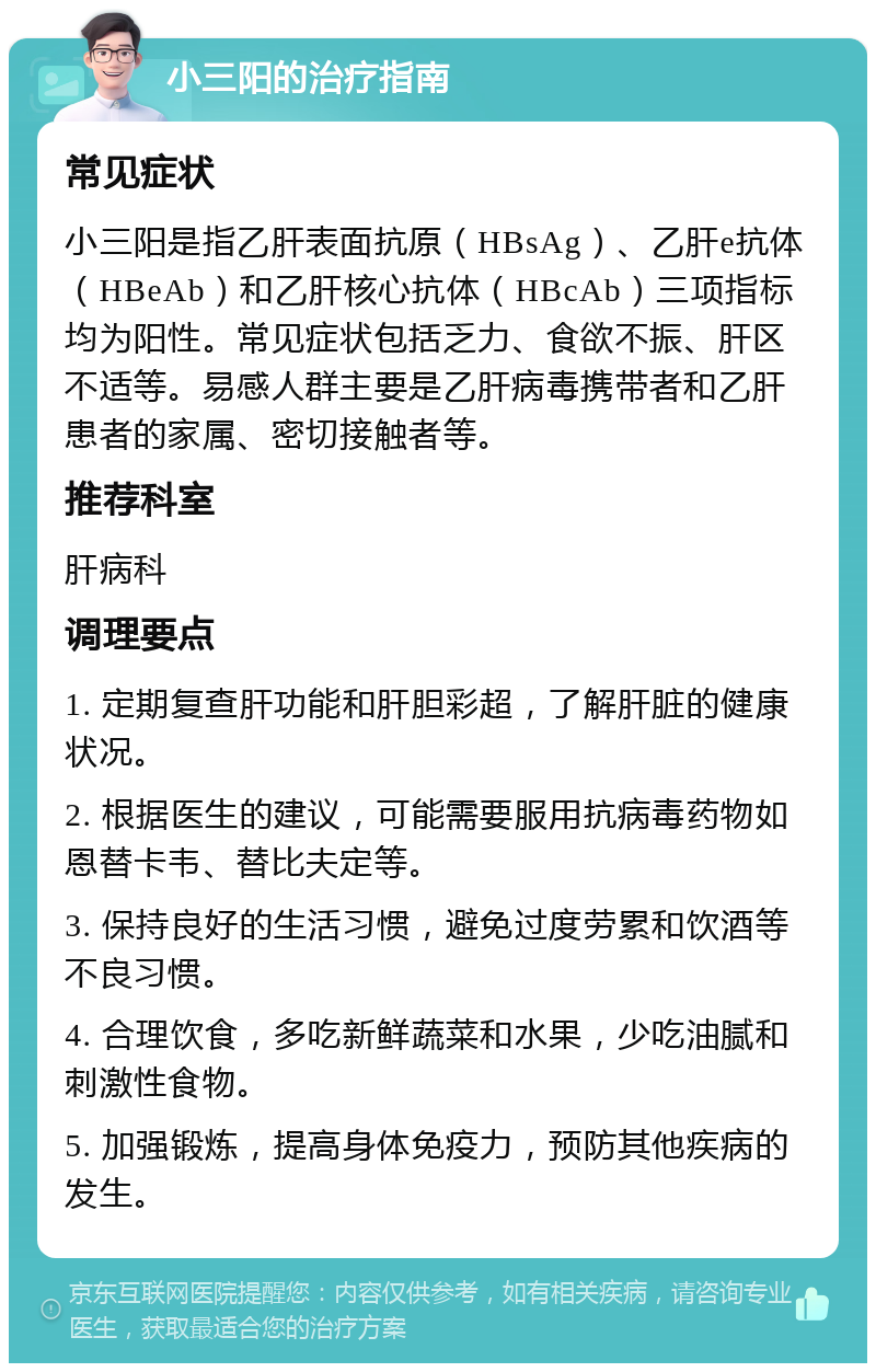 小三阳的治疗指南 常见症状 小三阳是指乙肝表面抗原（HBsAg）、乙肝e抗体（HBeAb）和乙肝核心抗体（HBcAb）三项指标均为阳性。常见症状包括乏力、食欲不振、肝区不适等。易感人群主要是乙肝病毒携带者和乙肝患者的家属、密切接触者等。 推荐科室 肝病科 调理要点 1. 定期复查肝功能和肝胆彩超，了解肝脏的健康状况。 2. 根据医生的建议，可能需要服用抗病毒药物如恩替卡韦、替比夫定等。 3. 保持良好的生活习惯，避免过度劳累和饮酒等不良习惯。 4. 合理饮食，多吃新鲜蔬菜和水果，少吃油腻和刺激性食物。 5. 加强锻炼，提高身体免疫力，预防其他疾病的发生。