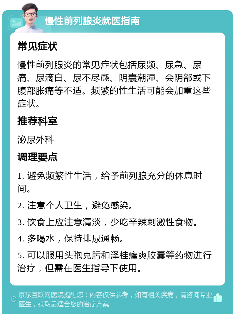 慢性前列腺炎就医指南 常见症状 慢性前列腺炎的常见症状包括尿频、尿急、尿痛、尿滴白、尿不尽感、阴囊潮湿、会阴部或下腹部胀痛等不适。频繁的性生活可能会加重这些症状。 推荐科室 泌尿外科 调理要点 1. 避免频繁性生活，给予前列腺充分的休息时间。 2. 注意个人卫生，避免感染。 3. 饮食上应注意清淡，少吃辛辣刺激性食物。 4. 多喝水，保持排尿通畅。 5. 可以服用头孢克肟和泽桂癃爽胶囊等药物进行治疗，但需在医生指导下使用。