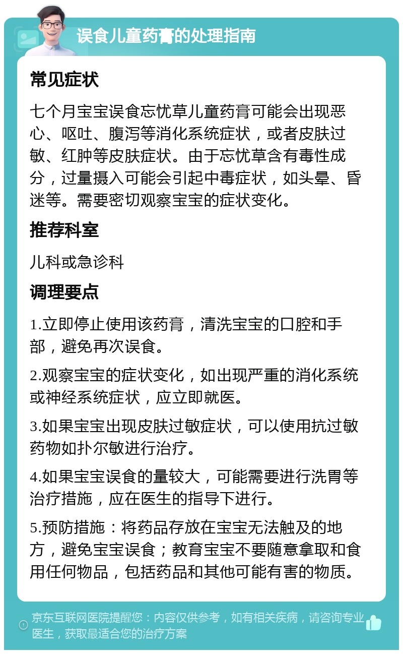 误食儿童药膏的处理指南 常见症状 七个月宝宝误食忘忧草儿童药膏可能会出现恶心、呕吐、腹泻等消化系统症状，或者皮肤过敏、红肿等皮肤症状。由于忘忧草含有毒性成分，过量摄入可能会引起中毒症状，如头晕、昏迷等。需要密切观察宝宝的症状变化。 推荐科室 儿科或急诊科 调理要点 1.立即停止使用该药膏，清洗宝宝的口腔和手部，避免再次误食。 2.观察宝宝的症状变化，如出现严重的消化系统或神经系统症状，应立即就医。 3.如果宝宝出现皮肤过敏症状，可以使用抗过敏药物如扑尔敏进行治疗。 4.如果宝宝误食的量较大，可能需要进行洗胃等治疗措施，应在医生的指导下进行。 5.预防措施：将药品存放在宝宝无法触及的地方，避免宝宝误食；教育宝宝不要随意拿取和食用任何物品，包括药品和其他可能有害的物质。