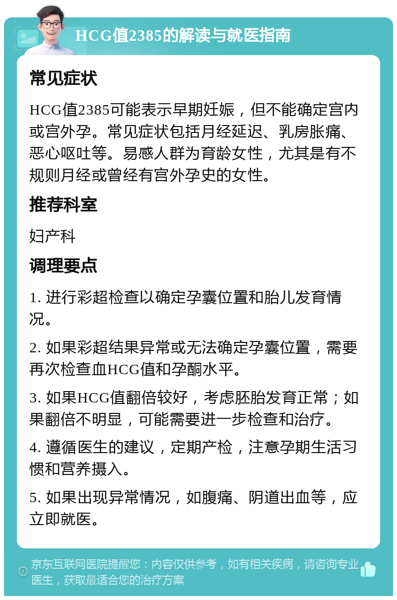 HCG值2385的解读与就医指南 常见症状 HCG值2385可能表示早期妊娠，但不能确定宫内或宫外孕。常见症状包括月经延迟、乳房胀痛、恶心呕吐等。易感人群为育龄女性，尤其是有不规则月经或曾经有宫外孕史的女性。 推荐科室 妇产科 调理要点 1. 进行彩超检查以确定孕囊位置和胎儿发育情况。 2. 如果彩超结果异常或无法确定孕囊位置，需要再次检查血HCG值和孕酮水平。 3. 如果HCG值翻倍较好，考虑胚胎发育正常；如果翻倍不明显，可能需要进一步检查和治疗。 4. 遵循医生的建议，定期产检，注意孕期生活习惯和营养摄入。 5. 如果出现异常情况，如腹痛、阴道出血等，应立即就医。