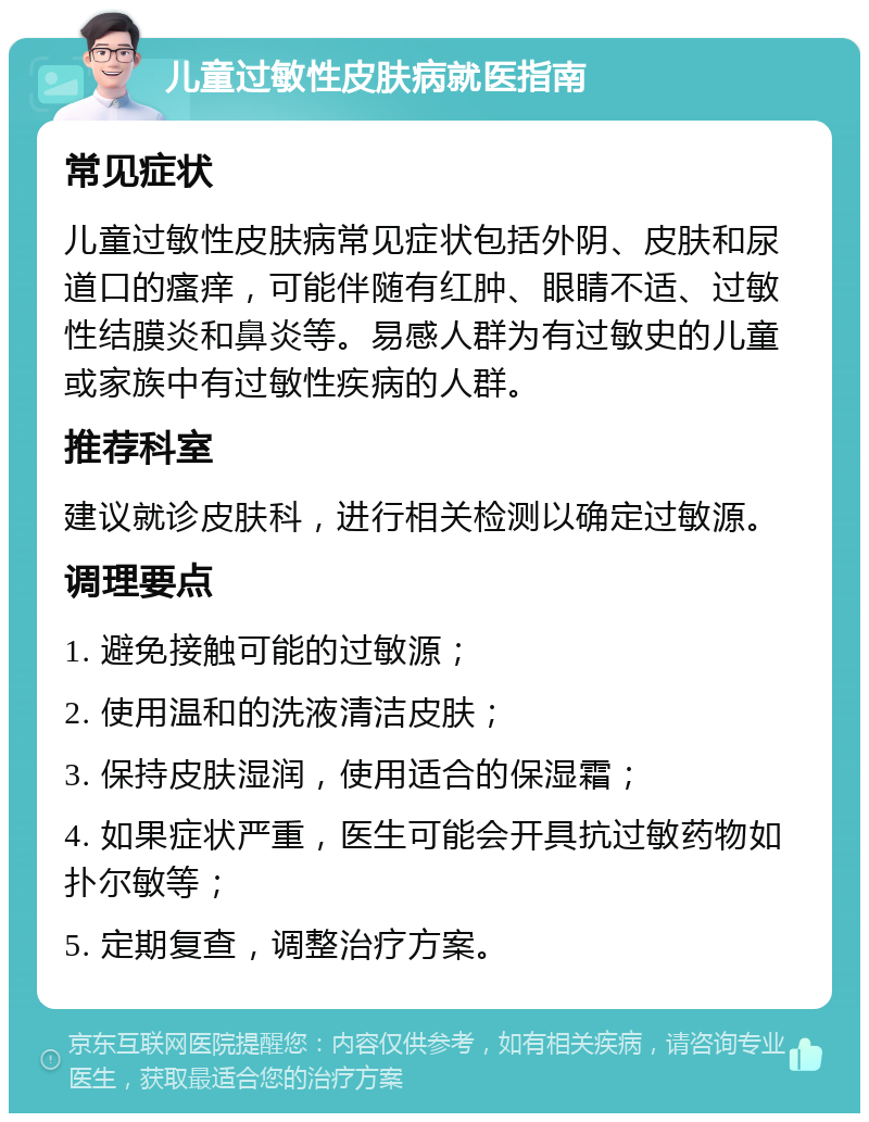 儿童过敏性皮肤病就医指南 常见症状 儿童过敏性皮肤病常见症状包括外阴、皮肤和尿道口的瘙痒，可能伴随有红肿、眼睛不适、过敏性结膜炎和鼻炎等。易感人群为有过敏史的儿童或家族中有过敏性疾病的人群。 推荐科室 建议就诊皮肤科，进行相关检测以确定过敏源。 调理要点 1. 避免接触可能的过敏源； 2. 使用温和的洗液清洁皮肤； 3. 保持皮肤湿润，使用适合的保湿霜； 4. 如果症状严重，医生可能会开具抗过敏药物如扑尔敏等； 5. 定期复查，调整治疗方案。