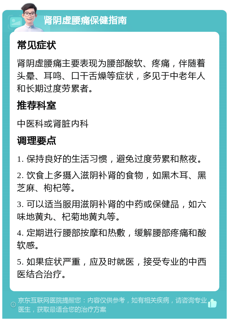 肾阴虚腰痛保健指南 常见症状 肾阴虚腰痛主要表现为腰部酸软、疼痛，伴随着头晕、耳鸣、口干舌燥等症状，多见于中老年人和长期过度劳累者。 推荐科室 中医科或肾脏内科 调理要点 1. 保持良好的生活习惯，避免过度劳累和熬夜。 2. 饮食上多摄入滋阴补肾的食物，如黑木耳、黑芝麻、枸杞等。 3. 可以适当服用滋阴补肾的中药或保健品，如六味地黄丸、杞菊地黄丸等。 4. 定期进行腰部按摩和热敷，缓解腰部疼痛和酸软感。 5. 如果症状严重，应及时就医，接受专业的中西医结合治疗。