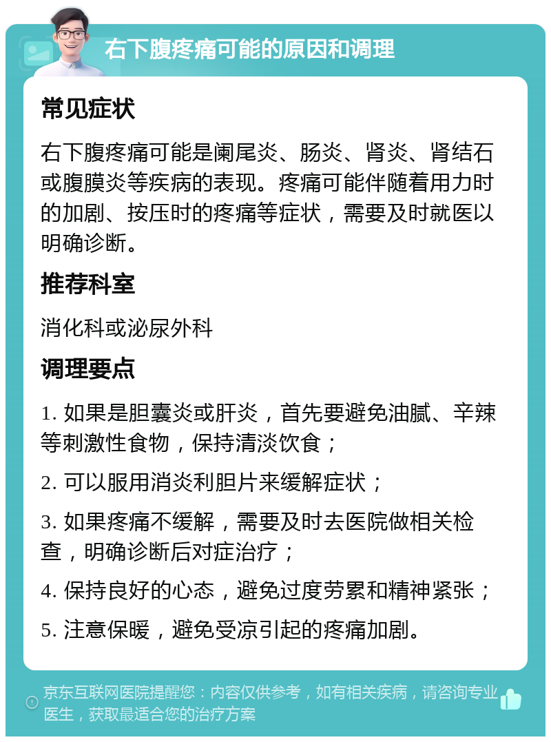 右下腹疼痛可能的原因和调理 常见症状 右下腹疼痛可能是阑尾炎、肠炎、肾炎、肾结石或腹膜炎等疾病的表现。疼痛可能伴随着用力时的加剧、按压时的疼痛等症状，需要及时就医以明确诊断。 推荐科室 消化科或泌尿外科 调理要点 1. 如果是胆囊炎或肝炎，首先要避免油腻、辛辣等刺激性食物，保持清淡饮食； 2. 可以服用消炎利胆片来缓解症状； 3. 如果疼痛不缓解，需要及时去医院做相关检查，明确诊断后对症治疗； 4. 保持良好的心态，避免过度劳累和精神紧张； 5. 注意保暖，避免受凉引起的疼痛加剧。