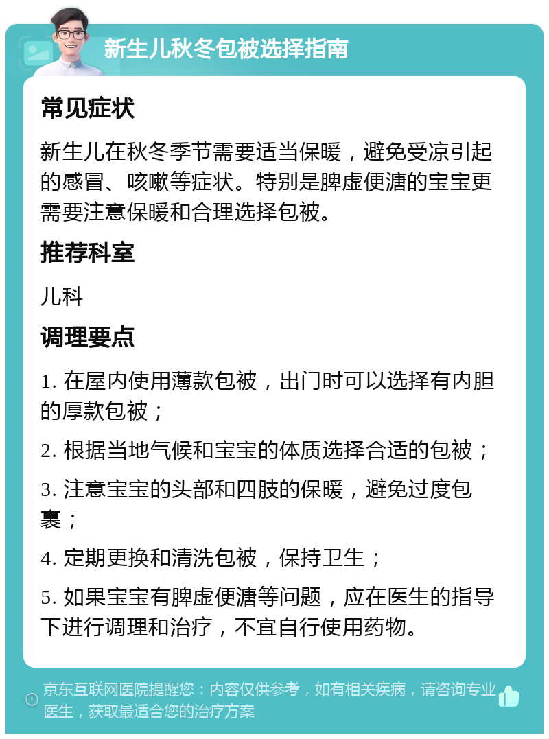 新生儿秋冬包被选择指南 常见症状 新生儿在秋冬季节需要适当保暖，避免受凉引起的感冒、咳嗽等症状。特别是脾虚便溏的宝宝更需要注意保暖和合理选择包被。 推荐科室 儿科 调理要点 1. 在屋内使用薄款包被，出门时可以选择有内胆的厚款包被； 2. 根据当地气候和宝宝的体质选择合适的包被； 3. 注意宝宝的头部和四肢的保暖，避免过度包裹； 4. 定期更换和清洗包被，保持卫生； 5. 如果宝宝有脾虚便溏等问题，应在医生的指导下进行调理和治疗，不宜自行使用药物。