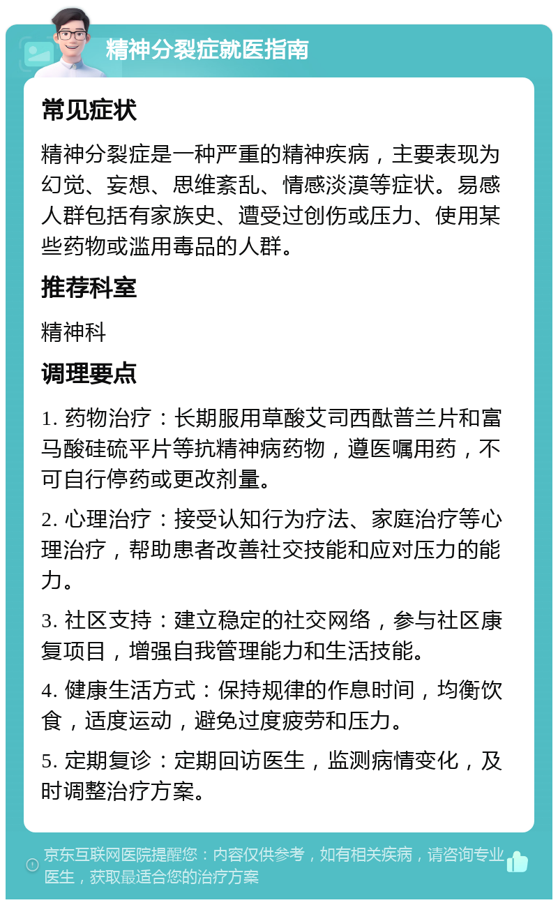 精神分裂症就医指南 常见症状 精神分裂症是一种严重的精神疾病，主要表现为幻觉、妄想、思维紊乱、情感淡漠等症状。易感人群包括有家族史、遭受过创伤或压力、使用某些药物或滥用毒品的人群。 推荐科室 精神科 调理要点 1. 药物治疗：长期服用草酸艾司西酞普兰片和富马酸硅硫平片等抗精神病药物，遵医嘱用药，不可自行停药或更改剂量。 2. 心理治疗：接受认知行为疗法、家庭治疗等心理治疗，帮助患者改善社交技能和应对压力的能力。 3. 社区支持：建立稳定的社交网络，参与社区康复项目，增强自我管理能力和生活技能。 4. 健康生活方式：保持规律的作息时间，均衡饮食，适度运动，避免过度疲劳和压力。 5. 定期复诊：定期回访医生，监测病情变化，及时调整治疗方案。