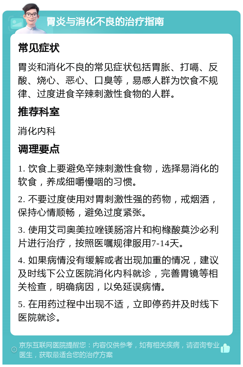 胃炎与消化不良的治疗指南 常见症状 胃炎和消化不良的常见症状包括胃胀、打嗝、反酸、烧心、恶心、口臭等，易感人群为饮食不规律、过度进食辛辣刺激性食物的人群。 推荐科室 消化内科 调理要点 1. 饮食上要避免辛辣刺激性食物，选择易消化的软食，养成细嚼慢咽的习惯。 2. 不要过度使用对胃刺激性强的药物，戒烟酒，保持心情顺畅，避免过度紧张。 3. 使用艾司奥美拉唑镁肠溶片和枸橼酸莫沙必利片进行治疗，按照医嘱规律服用7-14天。 4. 如果病情没有缓解或者出现加重的情况，建议及时线下公立医院消化内科就诊，完善胃镜等相关检查，明确病因，以免延误病情。 5. 在用药过程中出现不适，立即停药并及时线下医院就诊。