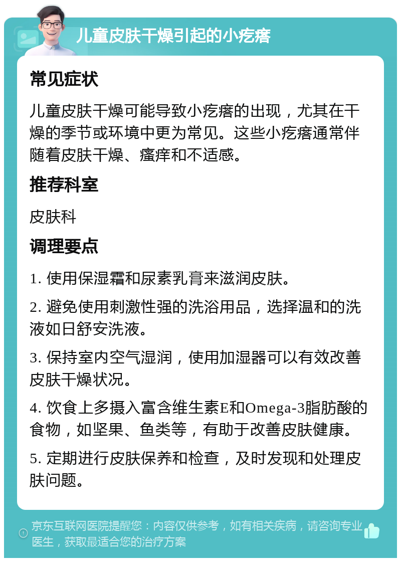 儿童皮肤干燥引起的小疙瘩 常见症状 儿童皮肤干燥可能导致小疙瘩的出现，尤其在干燥的季节或环境中更为常见。这些小疙瘩通常伴随着皮肤干燥、瘙痒和不适感。 推荐科室 皮肤科 调理要点 1. 使用保湿霜和尿素乳膏来滋润皮肤。 2. 避免使用刺激性强的洗浴用品，选择温和的洗液如日舒安洗液。 3. 保持室内空气湿润，使用加湿器可以有效改善皮肤干燥状况。 4. 饮食上多摄入富含维生素E和Omega-3脂肪酸的食物，如坚果、鱼类等，有助于改善皮肤健康。 5. 定期进行皮肤保养和检查，及时发现和处理皮肤问题。