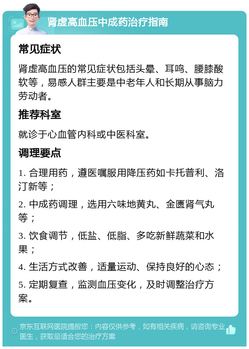 肾虚高血压中成药治疗指南 常见症状 肾虚高血压的常见症状包括头晕、耳鸣、腰膝酸软等，易感人群主要是中老年人和长期从事脑力劳动者。 推荐科室 就诊于心血管内科或中医科室。 调理要点 1. 合理用药，遵医嘱服用降压药如卡托普利、洛汀新等； 2. 中成药调理，选用六味地黄丸、金匮肾气丸等； 3. 饮食调节，低盐、低脂、多吃新鲜蔬菜和水果； 4. 生活方式改善，适量运动、保持良好的心态； 5. 定期复查，监测血压变化，及时调整治疗方案。