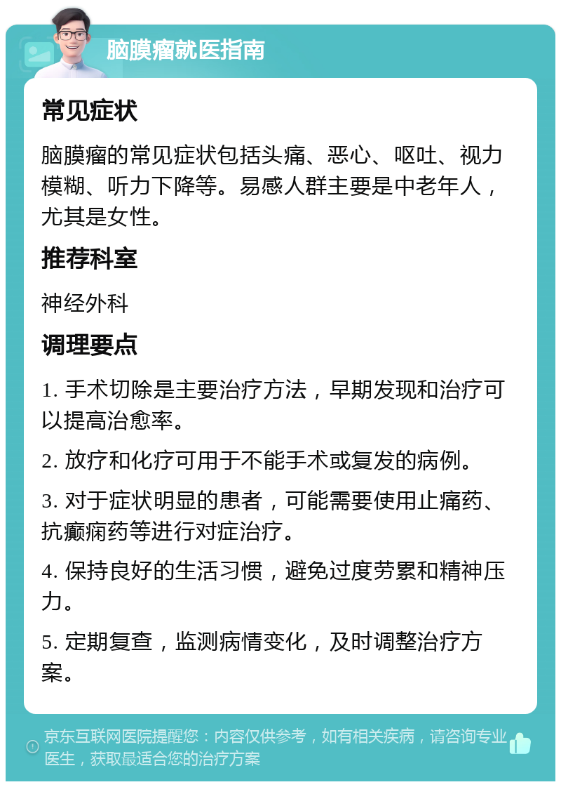 脑膜瘤就医指南 常见症状 脑膜瘤的常见症状包括头痛、恶心、呕吐、视力模糊、听力下降等。易感人群主要是中老年人，尤其是女性。 推荐科室 神经外科 调理要点 1. 手术切除是主要治疗方法，早期发现和治疗可以提高治愈率。 2. 放疗和化疗可用于不能手术或复发的病例。 3. 对于症状明显的患者，可能需要使用止痛药、抗癫痫药等进行对症治疗。 4. 保持良好的生活习惯，避免过度劳累和精神压力。 5. 定期复查，监测病情变化，及时调整治疗方案。