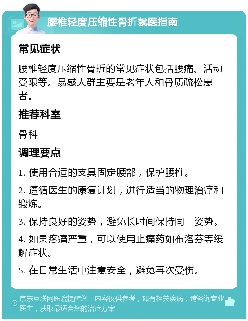 腰椎轻度压缩性骨折就医指南 常见症状 腰椎轻度压缩性骨折的常见症状包括腰痛、活动受限等。易感人群主要是老年人和骨质疏松患者。 推荐科室 骨科 调理要点 1. 使用合适的支具固定腰部，保护腰椎。 2. 遵循医生的康复计划，进行适当的物理治疗和锻炼。 3. 保持良好的姿势，避免长时间保持同一姿势。 4. 如果疼痛严重，可以使用止痛药如布洛芬等缓解症状。 5. 在日常生活中注意安全，避免再次受伤。