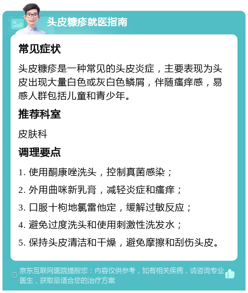 头皮糠疹就医指南 常见症状 头皮糠疹是一种常见的头皮炎症，主要表现为头皮出现大量白色或灰白色鳞屑，伴随瘙痒感，易感人群包括儿童和青少年。 推荐科室 皮肤科 调理要点 1. 使用酮康唑洗头，控制真菌感染； 2. 外用曲咪新乳膏，减轻炎症和瘙痒； 3. 口服十枸地氯雷他定，缓解过敏反应； 4. 避免过度洗头和使用刺激性洗发水； 5. 保持头皮清洁和干燥，避免摩擦和刮伤头皮。