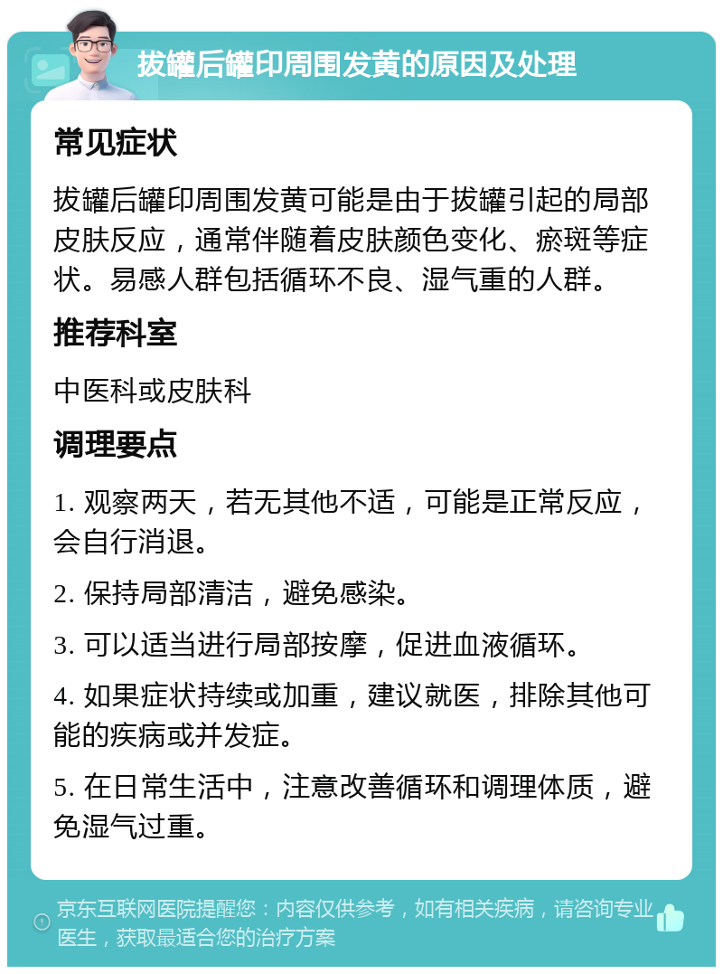 拔罐后罐印周围发黄的原因及处理 常见症状 拔罐后罐印周围发黄可能是由于拔罐引起的局部皮肤反应，通常伴随着皮肤颜色变化、瘀斑等症状。易感人群包括循环不良、湿气重的人群。 推荐科室 中医科或皮肤科 调理要点 1. 观察两天，若无其他不适，可能是正常反应，会自行消退。 2. 保持局部清洁，避免感染。 3. 可以适当进行局部按摩，促进血液循环。 4. 如果症状持续或加重，建议就医，排除其他可能的疾病或并发症。 5. 在日常生活中，注意改善循环和调理体质，避免湿气过重。