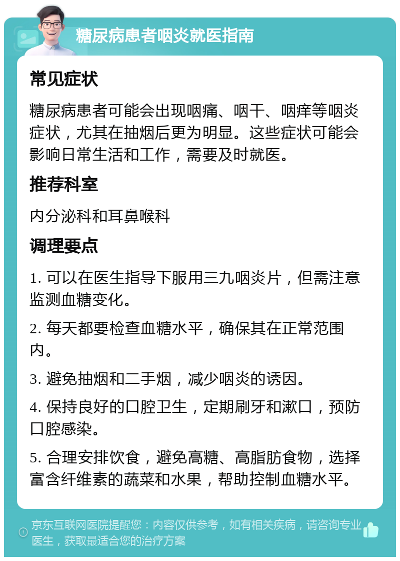 糖尿病患者咽炎就医指南 常见症状 糖尿病患者可能会出现咽痛、咽干、咽痒等咽炎症状，尤其在抽烟后更为明显。这些症状可能会影响日常生活和工作，需要及时就医。 推荐科室 内分泌科和耳鼻喉科 调理要点 1. 可以在医生指导下服用三九咽炎片，但需注意监测血糖变化。 2. 每天都要检查血糖水平，确保其在正常范围内。 3. 避免抽烟和二手烟，减少咽炎的诱因。 4. 保持良好的口腔卫生，定期刷牙和漱口，预防口腔感染。 5. 合理安排饮食，避免高糖、高脂肪食物，选择富含纤维素的蔬菜和水果，帮助控制血糖水平。