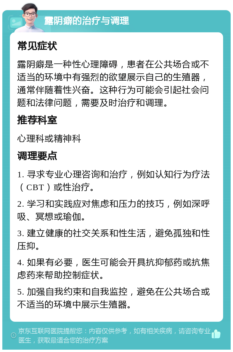 露阴癖的治疗与调理 常见症状 露阴癖是一种性心理障碍，患者在公共场合或不适当的环境中有强烈的欲望展示自己的生殖器，通常伴随着性兴奋。这种行为可能会引起社会问题和法律问题，需要及时治疗和调理。 推荐科室 心理科或精神科 调理要点 1. 寻求专业心理咨询和治疗，例如认知行为疗法（CBT）或性治疗。 2. 学习和实践应对焦虑和压力的技巧，例如深呼吸、冥想或瑜伽。 3. 建立健康的社交关系和性生活，避免孤独和性压抑。 4. 如果有必要，医生可能会开具抗抑郁药或抗焦虑药来帮助控制症状。 5. 加强自我约束和自我监控，避免在公共场合或不适当的环境中展示生殖器。