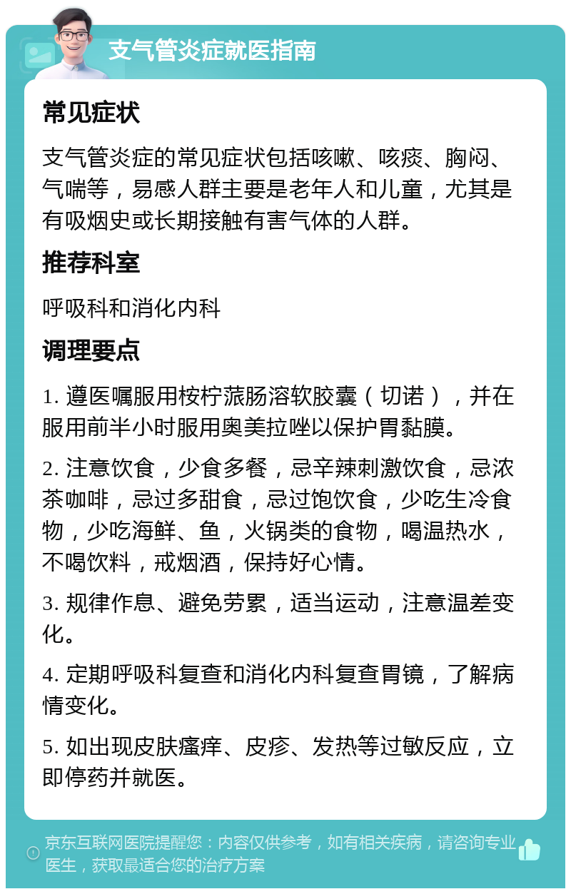 支气管炎症就医指南 常见症状 支气管炎症的常见症状包括咳嗽、咳痰、胸闷、气喘等，易感人群主要是老年人和儿童，尤其是有吸烟史或长期接触有害气体的人群。 推荐科室 呼吸科和消化内科 调理要点 1. 遵医嘱服用桉柠蒎肠溶软胶囊（切诺），并在服用前半小时服用奥美拉唑以保护胃黏膜。 2. 注意饮食，少食多餐，忌辛辣刺激饮食，忌浓茶咖啡，忌过多甜食，忌过饱饮食，少吃生冷食物，少吃海鲜、鱼，火锅类的食物，喝温热水，不喝饮料，戒烟酒，保持好心情。 3. 规律作息、避免劳累，适当运动，注意温差变化。 4. 定期呼吸科复查和消化内科复查胃镜，了解病情变化。 5. 如出现皮肤瘙痒、皮疹、发热等过敏反应，立即停药并就医。