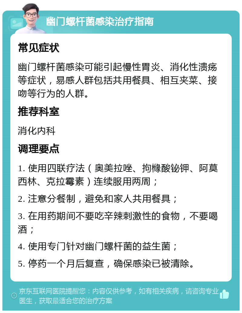 幽门螺杆菌感染治疗指南 常见症状 幽门螺杆菌感染可能引起慢性胃炎、消化性溃疡等症状，易感人群包括共用餐具、相互夹菜、接吻等行为的人群。 推荐科室 消化内科 调理要点 1. 使用四联疗法（奥美拉唑、拘橼酸铋钾、阿莫西林、克拉霉素）连续服用两周； 2. 注意分餐制，避免和家人共用餐具； 3. 在用药期间不要吃辛辣刺激性的食物，不要喝酒； 4. 使用专门针对幽门螺杆菌的益生菌； 5. 停药一个月后复查，确保感染已被清除。