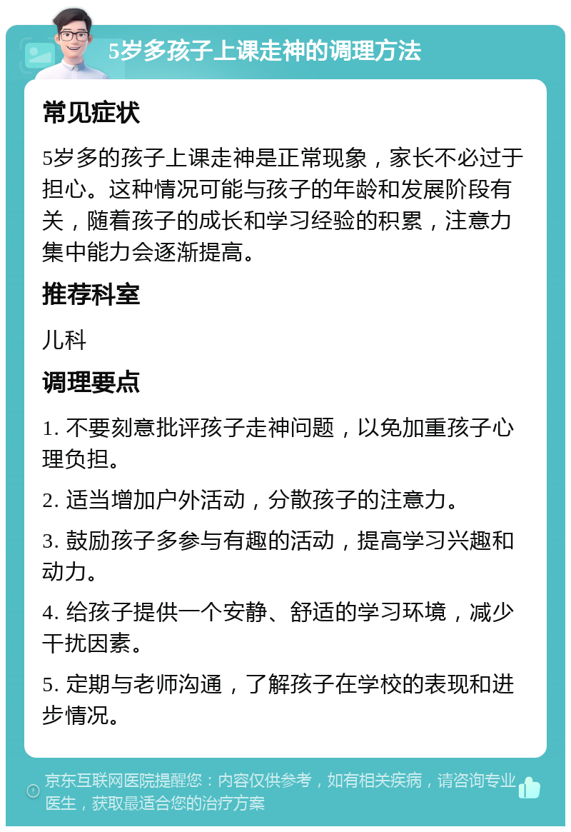 5岁多孩子上课走神的调理方法 常见症状 5岁多的孩子上课走神是正常现象，家长不必过于担心。这种情况可能与孩子的年龄和发展阶段有关，随着孩子的成长和学习经验的积累，注意力集中能力会逐渐提高。 推荐科室 儿科 调理要点 1. 不要刻意批评孩子走神问题，以免加重孩子心理负担。 2. 适当增加户外活动，分散孩子的注意力。 3. 鼓励孩子多参与有趣的活动，提高学习兴趣和动力。 4. 给孩子提供一个安静、舒适的学习环境，减少干扰因素。 5. 定期与老师沟通，了解孩子在学校的表现和进步情况。