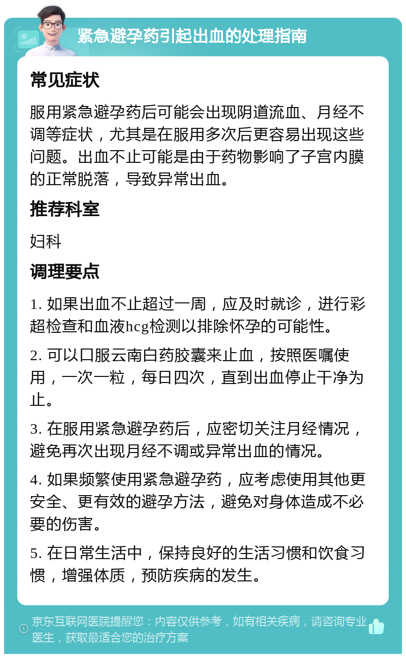 紧急避孕药引起出血的处理指南 常见症状 服用紧急避孕药后可能会出现阴道流血、月经不调等症状，尤其是在服用多次后更容易出现这些问题。出血不止可能是由于药物影响了子宫内膜的正常脱落，导致异常出血。 推荐科室 妇科 调理要点 1. 如果出血不止超过一周，应及时就诊，进行彩超检查和血液hcg检测以排除怀孕的可能性。 2. 可以口服云南白药胶囊来止血，按照医嘱使用，一次一粒，每日四次，直到出血停止干净为止。 3. 在服用紧急避孕药后，应密切关注月经情况，避免再次出现月经不调或异常出血的情况。 4. 如果频繁使用紧急避孕药，应考虑使用其他更安全、更有效的避孕方法，避免对身体造成不必要的伤害。 5. 在日常生活中，保持良好的生活习惯和饮食习惯，增强体质，预防疾病的发生。