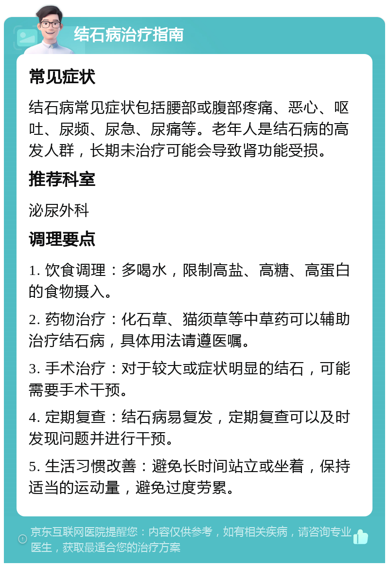 结石病治疗指南 常见症状 结石病常见症状包括腰部或腹部疼痛、恶心、呕吐、尿频、尿急、尿痛等。老年人是结石病的高发人群，长期未治疗可能会导致肾功能受损。 推荐科室 泌尿外科 调理要点 1. 饮食调理：多喝水，限制高盐、高糖、高蛋白的食物摄入。 2. 药物治疗：化石草、猫须草等中草药可以辅助治疗结石病，具体用法请遵医嘱。 3. 手术治疗：对于较大或症状明显的结石，可能需要手术干预。 4. 定期复查：结石病易复发，定期复查可以及时发现问题并进行干预。 5. 生活习惯改善：避免长时间站立或坐着，保持适当的运动量，避免过度劳累。