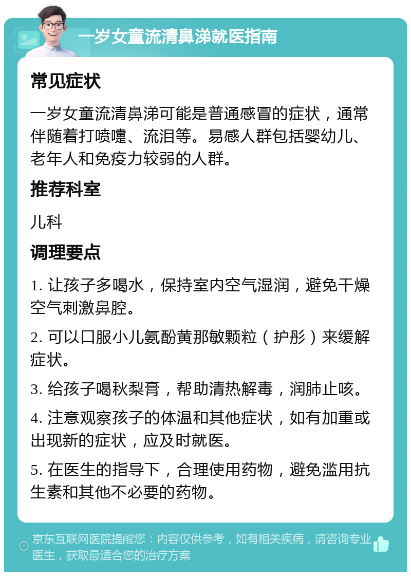 一岁女童流清鼻涕就医指南 常见症状 一岁女童流清鼻涕可能是普通感冒的症状，通常伴随着打喷嚏、流泪等。易感人群包括婴幼儿、老年人和免疫力较弱的人群。 推荐科室 儿科 调理要点 1. 让孩子多喝水，保持室内空气湿润，避免干燥空气刺激鼻腔。 2. 可以口服小儿氨酚黄那敏颗粒（护彤）来缓解症状。 3. 给孩子喝秋梨膏，帮助清热解毒，润肺止咳。 4. 注意观察孩子的体温和其他症状，如有加重或出现新的症状，应及时就医。 5. 在医生的指导下，合理使用药物，避免滥用抗生素和其他不必要的药物。