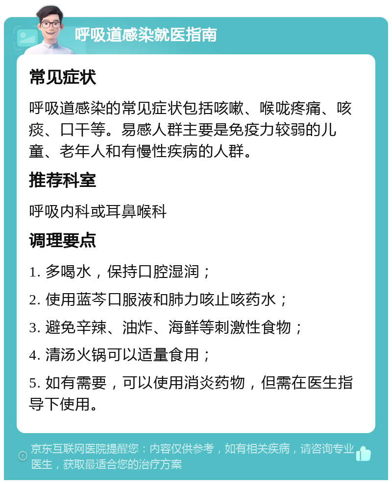 呼吸道感染就医指南 常见症状 呼吸道感染的常见症状包括咳嗽、喉咙疼痛、咳痰、口干等。易感人群主要是免疫力较弱的儿童、老年人和有慢性疾病的人群。 推荐科室 呼吸内科或耳鼻喉科 调理要点 1. 多喝水，保持口腔湿润； 2. 使用蓝芩口服液和肺力咳止咳药水； 3. 避免辛辣、油炸、海鲜等刺激性食物； 4. 清汤火锅可以适量食用； 5. 如有需要，可以使用消炎药物，但需在医生指导下使用。