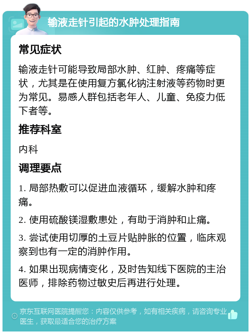 输液走针引起的水肿处理指南 常见症状 输液走针可能导致局部水肿、红肿、疼痛等症状，尤其是在使用复方氯化钠注射液等药物时更为常见。易感人群包括老年人、儿童、免疫力低下者等。 推荐科室 内科 调理要点 1. 局部热敷可以促进血液循环，缓解水肿和疼痛。 2. 使用硫酸镁湿敷患处，有助于消肿和止痛。 3. 尝试使用切厚的土豆片贴肿胀的位置，临床观察到也有一定的消肿作用。 4. 如果出现病情变化，及时告知线下医院的主治医师，排除药物过敏史后再进行处理。