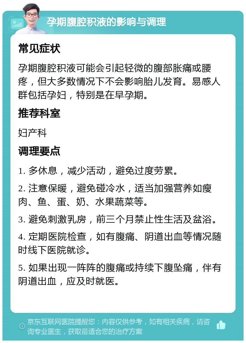 孕期腹腔积液的影响与调理 常见症状 孕期腹腔积液可能会引起轻微的腹部胀痛或腰疼，但大多数情况下不会影响胎儿发育。易感人群包括孕妇，特别是在早孕期。 推荐科室 妇产科 调理要点 1. 多休息，减少活动，避免过度劳累。 2. 注意保暖，避免碰冷水，适当加强营养如瘦肉、鱼、蛋、奶、水果蔬菜等。 3. 避免刺激乳房，前三个月禁止性生活及盆浴。 4. 定期医院检查，如有腹痛、阴道出血等情况随时线下医院就诊。 5. 如果出现一阵阵的腹痛或持续下腹坠痛，伴有阴道出血，应及时就医。