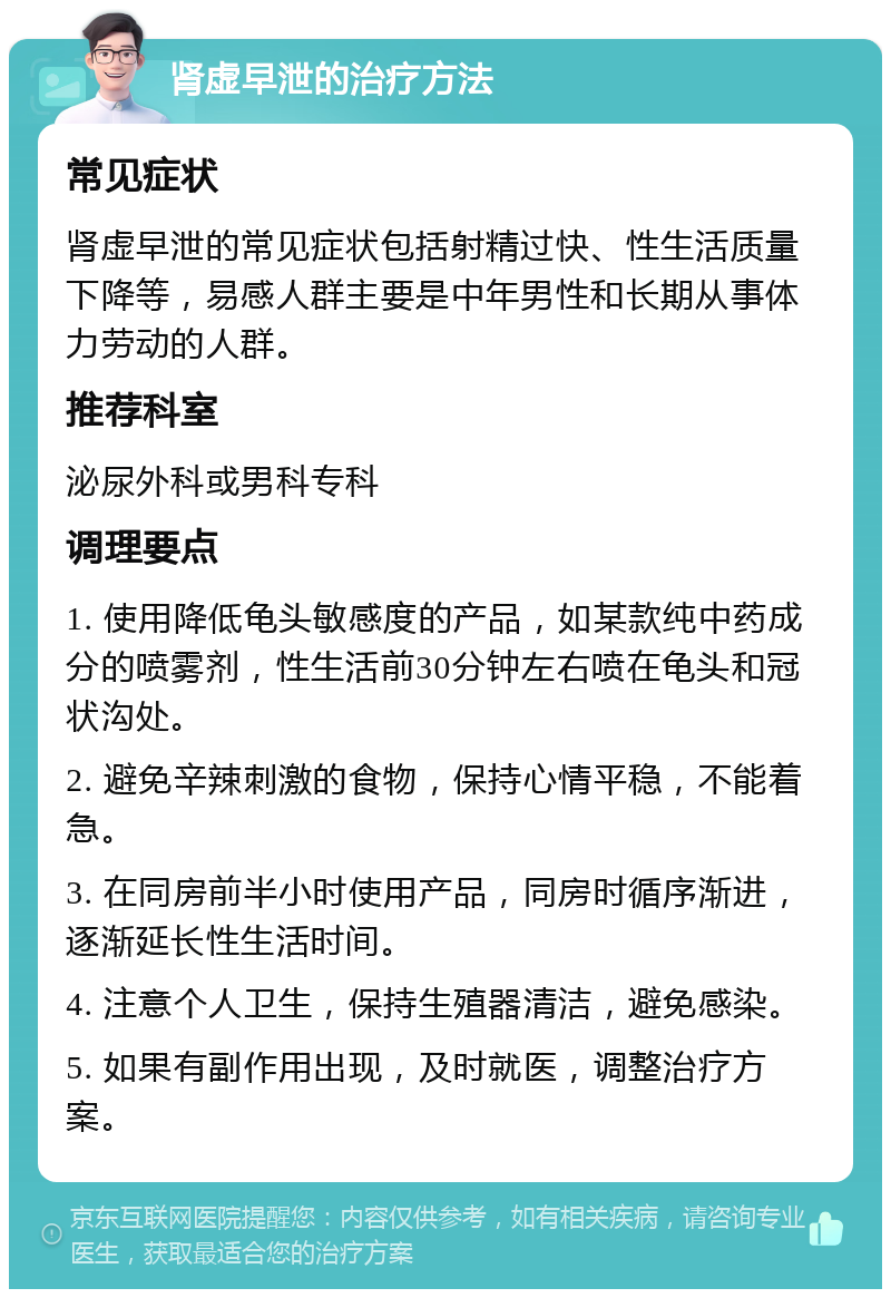 肾虚早泄的治疗方法 常见症状 肾虚早泄的常见症状包括射精过快、性生活质量下降等，易感人群主要是中年男性和长期从事体力劳动的人群。 推荐科室 泌尿外科或男科专科 调理要点 1. 使用降低龟头敏感度的产品，如某款纯中药成分的喷雾剂，性生活前30分钟左右喷在龟头和冠状沟处。 2. 避免辛辣刺激的食物，保持心情平稳，不能着急。 3. 在同房前半小时使用产品，同房时循序渐进，逐渐延长性生活时间。 4. 注意个人卫生，保持生殖器清洁，避免感染。 5. 如果有副作用出现，及时就医，调整治疗方案。