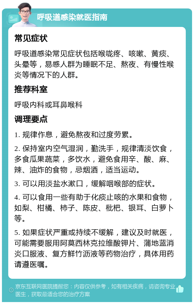 呼吸道感染就医指南 常见症状 呼吸道感染常见症状包括喉咙疼、咳嗽、黄痰、头晕等，易感人群为睡眠不足、熬夜、有慢性喉炎等情况下的人群。 推荐科室 呼吸内科或耳鼻喉科 调理要点 1. 规律作息，避免熬夜和过度劳累。 2. 保持室内空气湿润，勤洗手，规律清淡饮食，多食瓜果蔬菜，多饮水，避免食用辛、酸、麻、辣、油炸的食物，忌烟酒，适当运动。 3. 可以用淡盐水漱口，缓解咽喉部的症状。 4. 可以食用一些有助于化痰止咳的水果和食物，如梨、柑橘、柿子、陈皮、枇杷、银耳、白萝卜等。 5. 如果症状严重或持续不缓解，建议及时就医，可能需要服用阿莫西林克拉维酸钾片、蒲地蓝消炎口服液、复方鲜竹沥液等药物治疗，具体用药请遵医嘱。