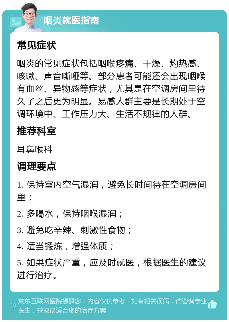 咽炎就医指南 常见症状 咽炎的常见症状包括咽喉疼痛、干燥、灼热感、咳嗽、声音嘶哑等。部分患者可能还会出现咽喉有血丝、异物感等症状，尤其是在空调房间里待久了之后更为明显。易感人群主要是长期处于空调环境中、工作压力大、生活不规律的人群。 推荐科室 耳鼻喉科 调理要点 1. 保持室内空气湿润，避免长时间待在空调房间里； 2. 多喝水，保持咽喉湿润； 3. 避免吃辛辣、刺激性食物； 4. 适当锻炼，增强体质； 5. 如果症状严重，应及时就医，根据医生的建议进行治疗。